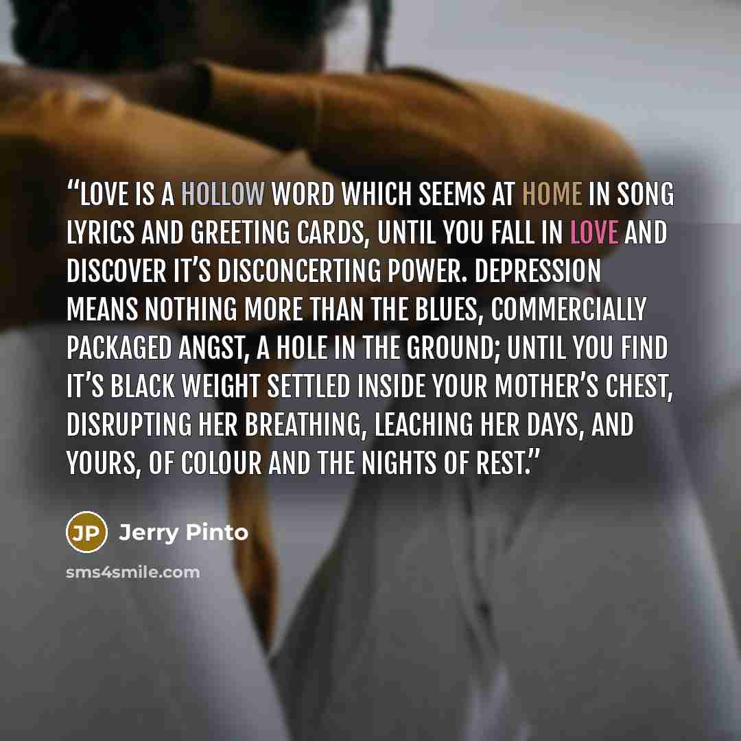 “Love is a hollow word which seems at home in song lyrics and greeting cards, until you fall in love and discover it’s disconcerting power. Depression means nothing more than the blues, commercially packaged angst, a hole in the ground; until you find it’s black weight settled inside your mother’s…” quote by Jerry Pinto