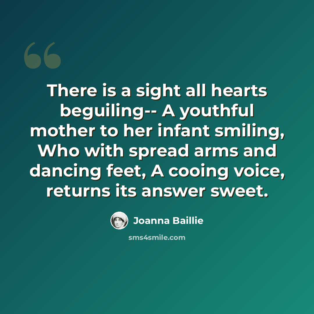 “There is a sight all hearts beguiling-- A youthful mother to her infant smiling, Who with spread arms and dancing feet, A cooing voice, returns its answer sweet.” quote by Joanna Baillie