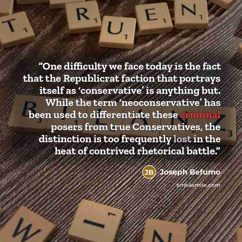 “One difficulty we face today is the fact that the Republicrat faction that portrays itself as ‘conservative’ is anything but. While the term ‘neoconservative’ has been used to differentiate these criminal posers from true Conservatives, the distinction is too frequently lost in the heat of…” quote by Joseph Befumo