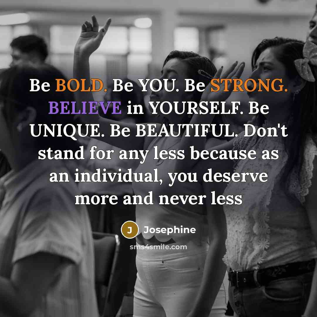 “Be BOLD. Be YOU. Be STRONG. BELIEVE in YOURSELF. Be UNIQUE. Be BEAUTIFUL. Don't stand for any less because as an individual, you deserve more and never less” quote by Josephine