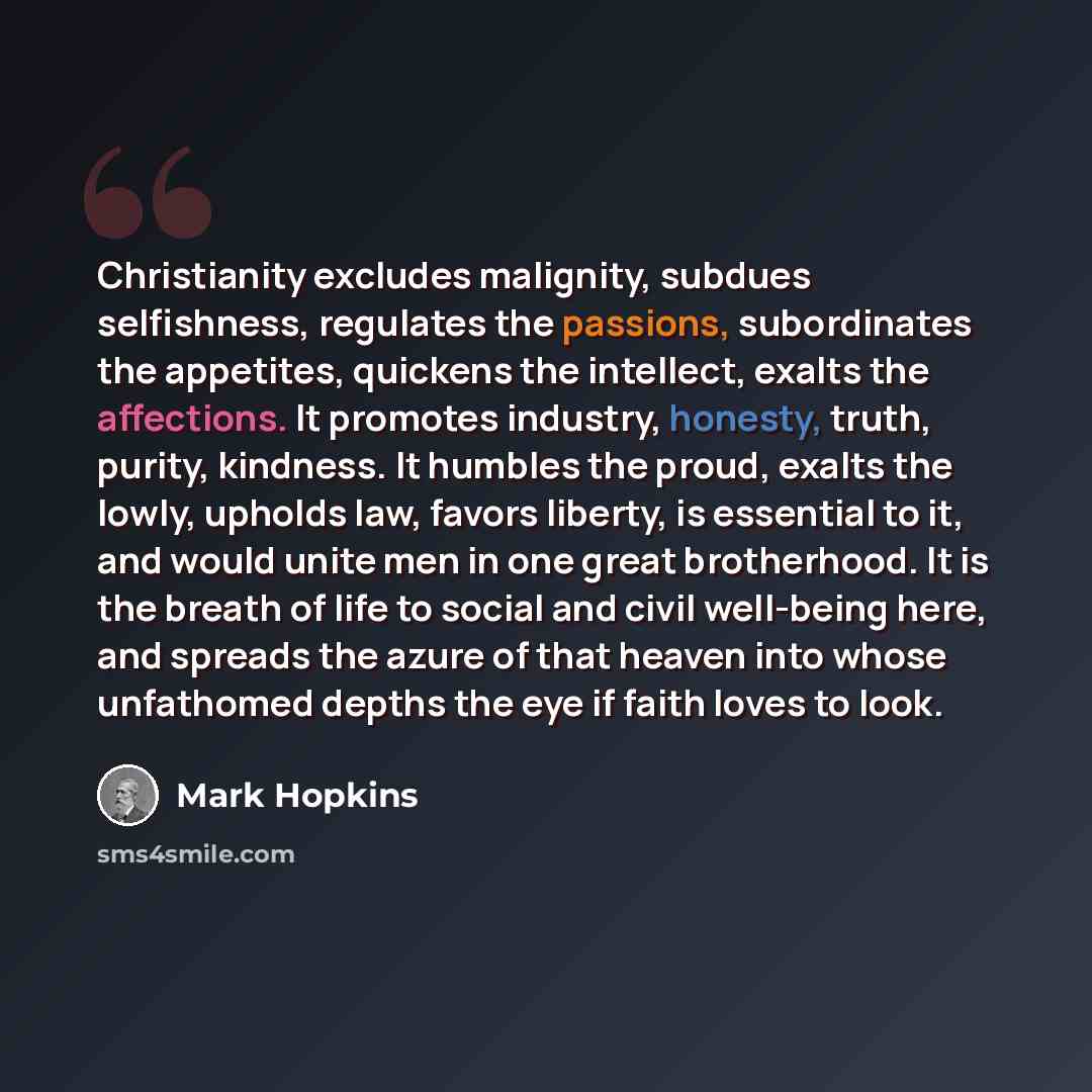 “Christianity excludes malignity, subdues selfishness, regulates the passions, subordinates the appetites, quickens the intellect, exalts the affections. It promotes industry, honesty, truth, purity, kindness. It humbles the proud, exalts the lowly, upholds law, favors liberty, is essential to it…” quote by Mark Hopkins