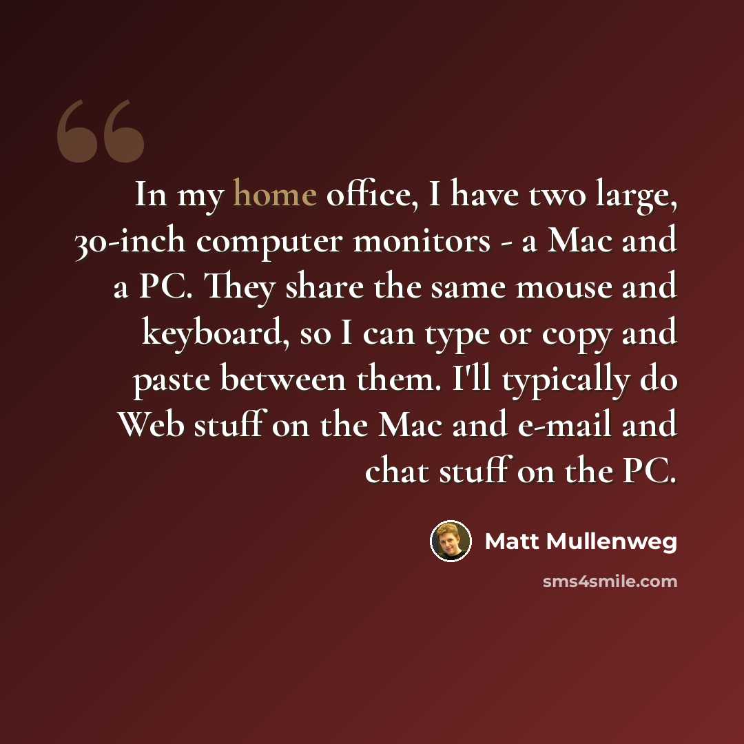 “In my home office, I have two large, 30-inch computer monitors - a Mac and a PC. They share the same mouse and keyboard, so I can type or copy and paste between them. I'll typically do Web stuff on the Mac and e-mail and chat stuff on the PC.” quote by Matt Mullenweg