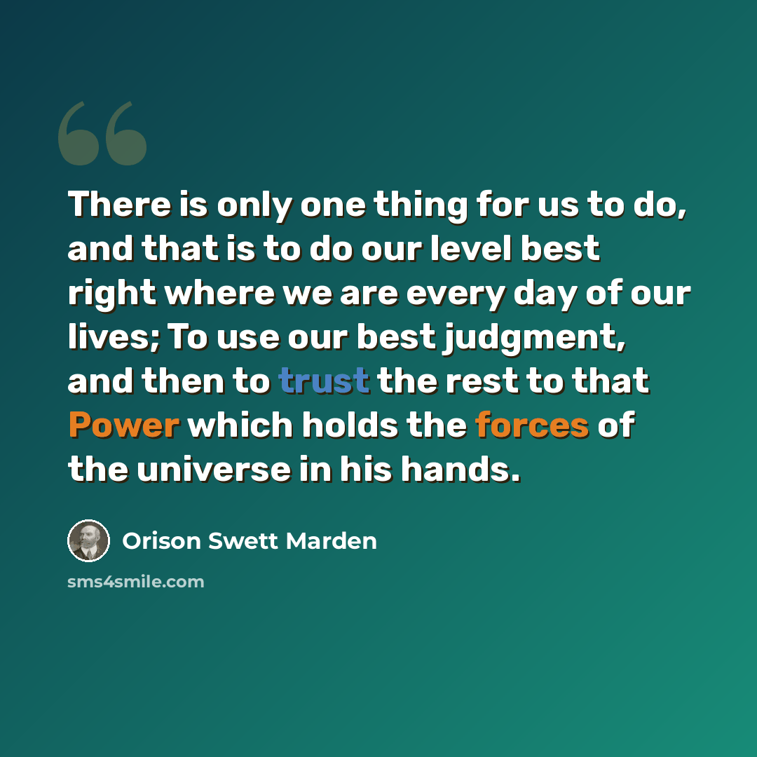 “There is only one thing for us to do, and that is to do our level best right where we are every day of our lives; To use our best judgment, and then to trust the rest to that Power which holds the forces of the universe in his hands.” quote by Orison Swett Marden