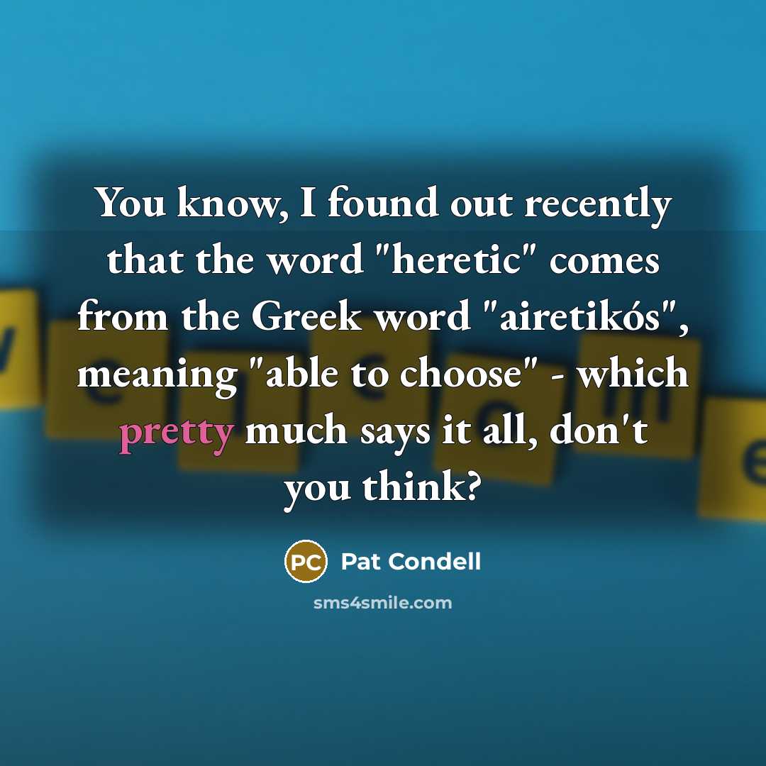 “You know, I found out recently that the word "heretic" comes from the Greek word "airetikós", meaning "able to choose" - which pretty much says it all, don't you think?” quote by Pat Condell