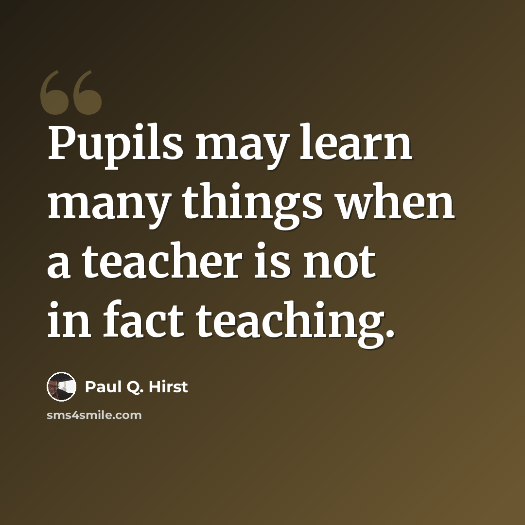 “Pupils may learn many things when a teacher is not in fact teaching.” quote by Paul Q. Hirst