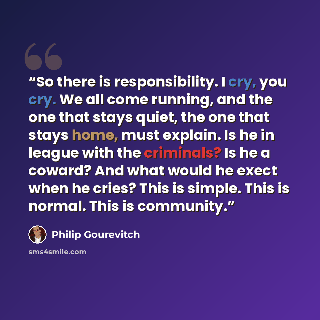 “So there is responsibility. I cry, you cry. We all come running, and the one that stays quiet, the one that stays home, must explain. Is he in league with the criminals? Is he a coward? And what would he exect when he cries? This is simple. This is normal. This is community.” quote by Philip Gourevitch