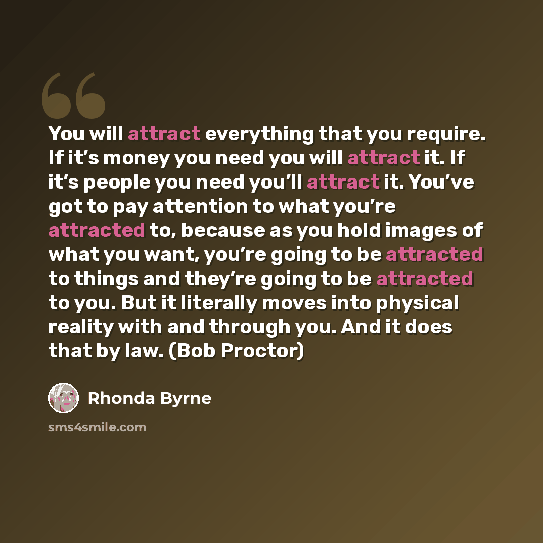 “You will attract everything that you require. If it’s money you need you will attract it. If it’s people you need you’ll attract it. You’ve got to pay attention to what you’re attracted to, because as you hold images of what you want, you’re going to be attracted to things and they’re going to be…” quote by Rhonda Byrne