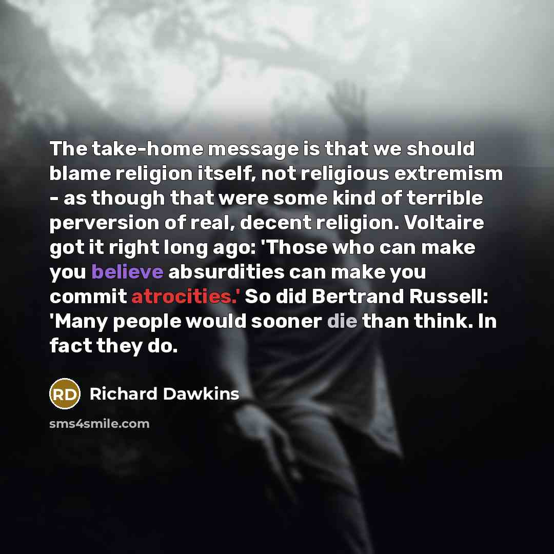 “The take-home message is that we should blame religion itself, not religious extremism - as though that were some kind of terrible perversion of real, decent religion. Voltaire got it right long ago: 'Those who can make you believe absurdities can make you commit atrocities.' So did Bertrand…” quote by Richard Dawkins