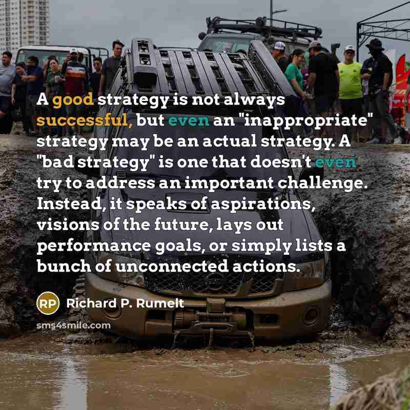 “A good strategy is not always successful, but even an "inappropriate" strategy may be an actual strategy. A "bad strategy" is one that doesn't even try to address an important challenge. Instead, it speaks of aspirations, visions of the future, lays out performance goals, or simply lists a bunch…” quote by Richard P. Rumelt