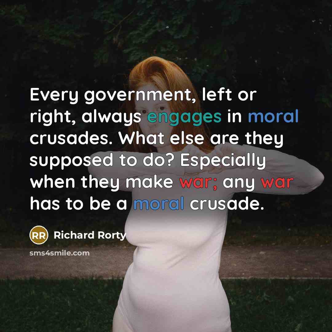 “Every government, left or right, always engages in moral crusades. What else are they supposed to do? Especially when they make war; any war has to be a moral crusade.” quote by Richard Rorty
