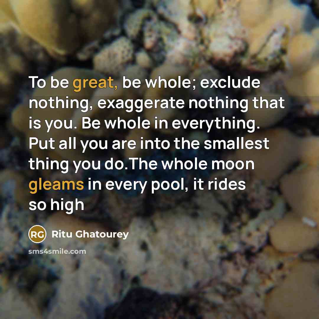 “To be great, be whole; exclude nothing, exaggerate nothing that is you. Be whole in everything. Put all you are into the smallest thing you do.The whole moon gleams in every pool, it rides so high” quote by Ritu Ghatourey