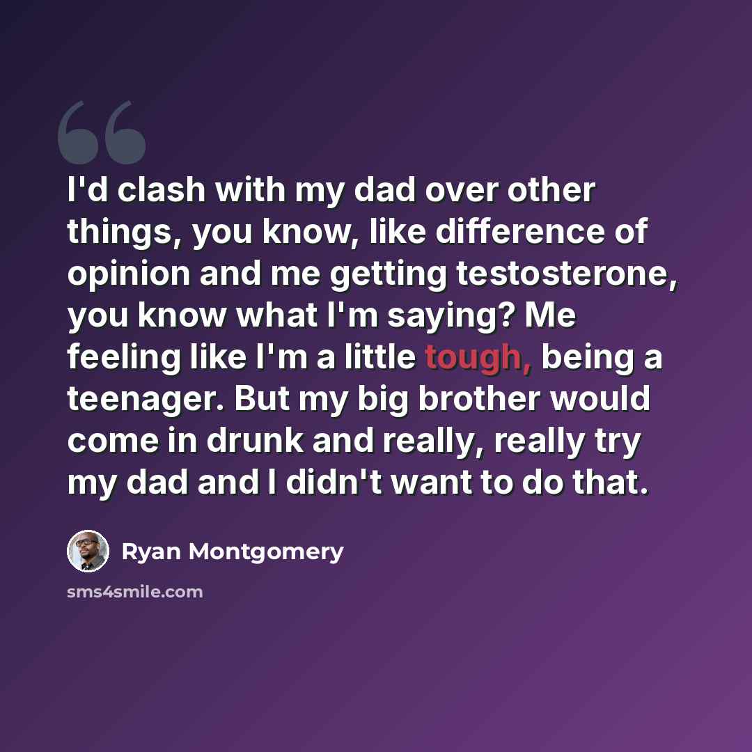 “I'd clash with my dad over other things, you know, like difference of opinion and me getting testosterone, you know what I'm saying? Me feeling like I'm a little tough, being a teenager. But my big brother would come in drunk and really, really try my dad and I didn't want to do that.” quote by Ryan Montgomery