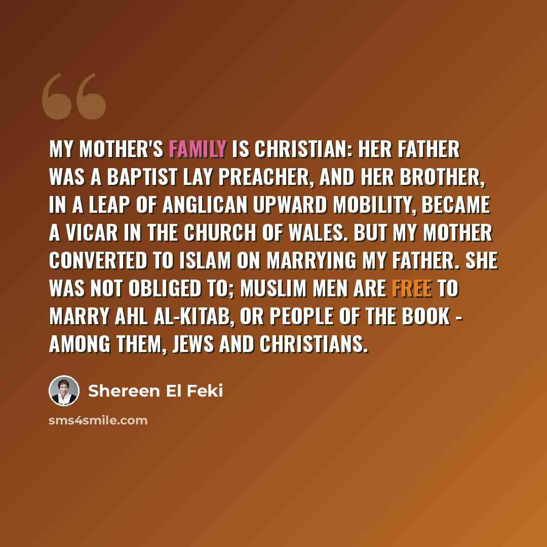 “My mother's family is Christian: her father was a Baptist lay preacher, and her brother, in a leap of Anglican upward mobility, became a vicar in the Church of Wales. But my mother converted to Islam on marrying my father. She was not obliged to; Muslim men are free to marry ahl al-kitab, or…” quote by Shereen El Feki
