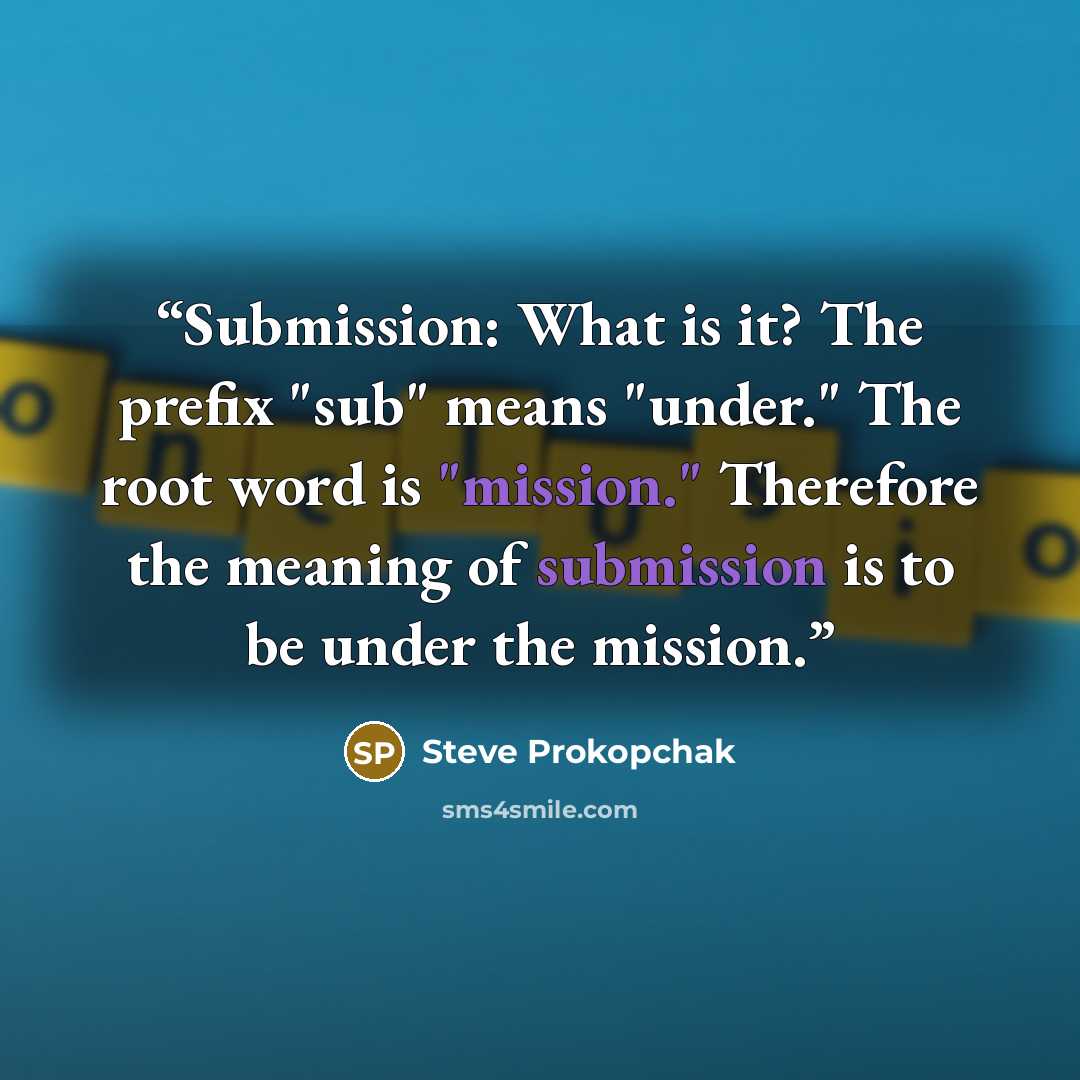 “Submission: What is it? The prefix "sub" means "under." The root word is "mission." Therefore the meaning of submission is to be under the mission.” quote by Steve Prokopchak