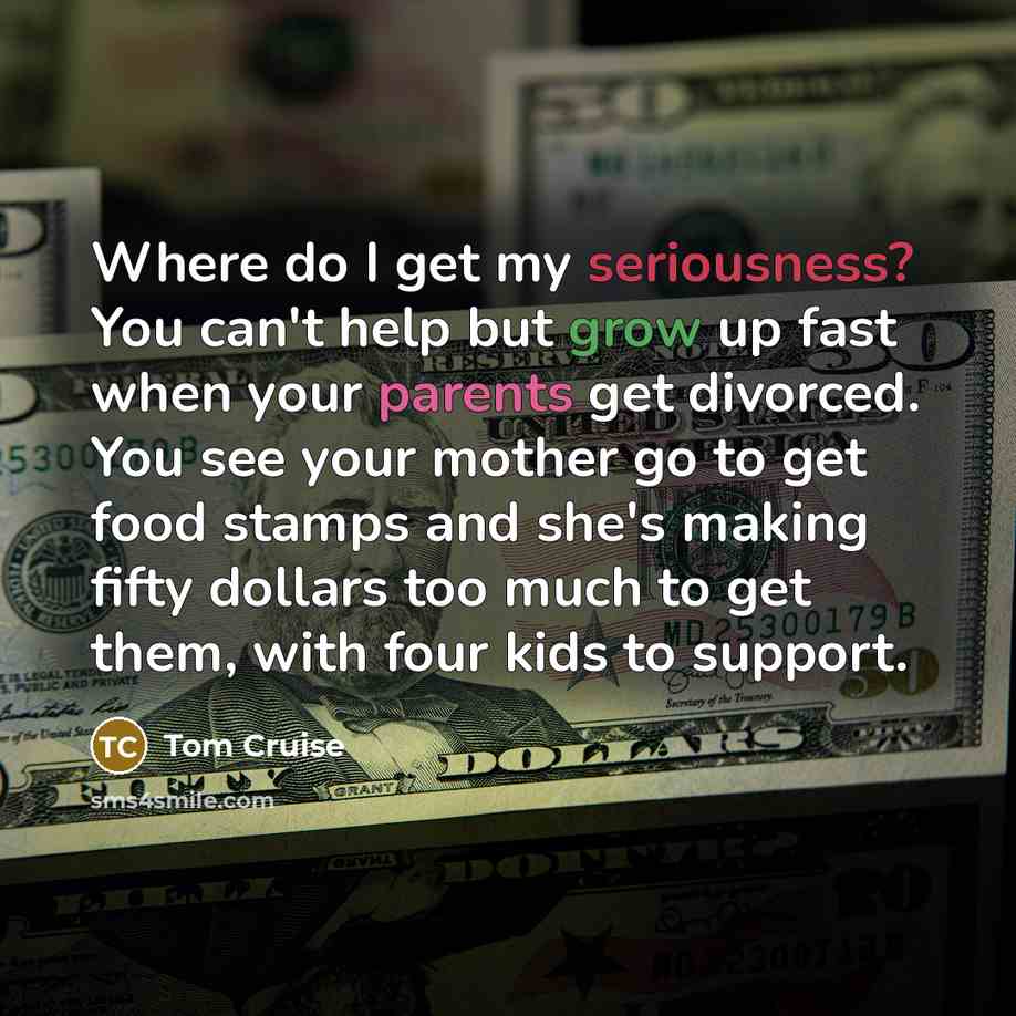 “Where do I get my seriousness? You can't help but grow up fast when your parents get divorced. You see your mother go to get food stamps and she's making fifty dollars too much to get them, with four kids to support.” quote by Tom Cruise