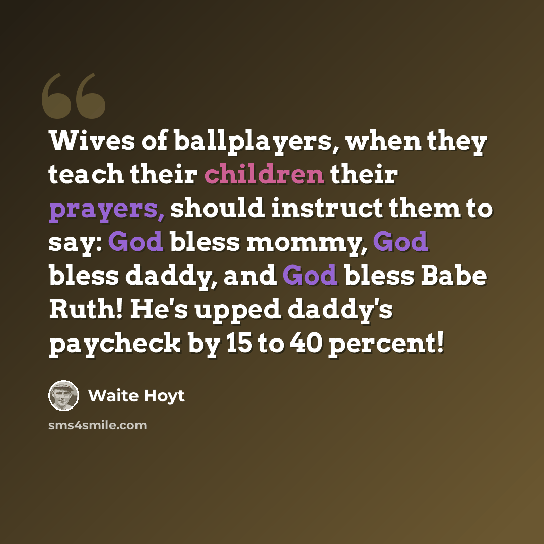 “Wives of ballplayers, when they teach their children their prayers, should instruct them to say: God bless mommy, God bless daddy, and God bless Babe Ruth! He's upped daddy's paycheck by 15 to 40 percent!” quote by Waite Hoyt