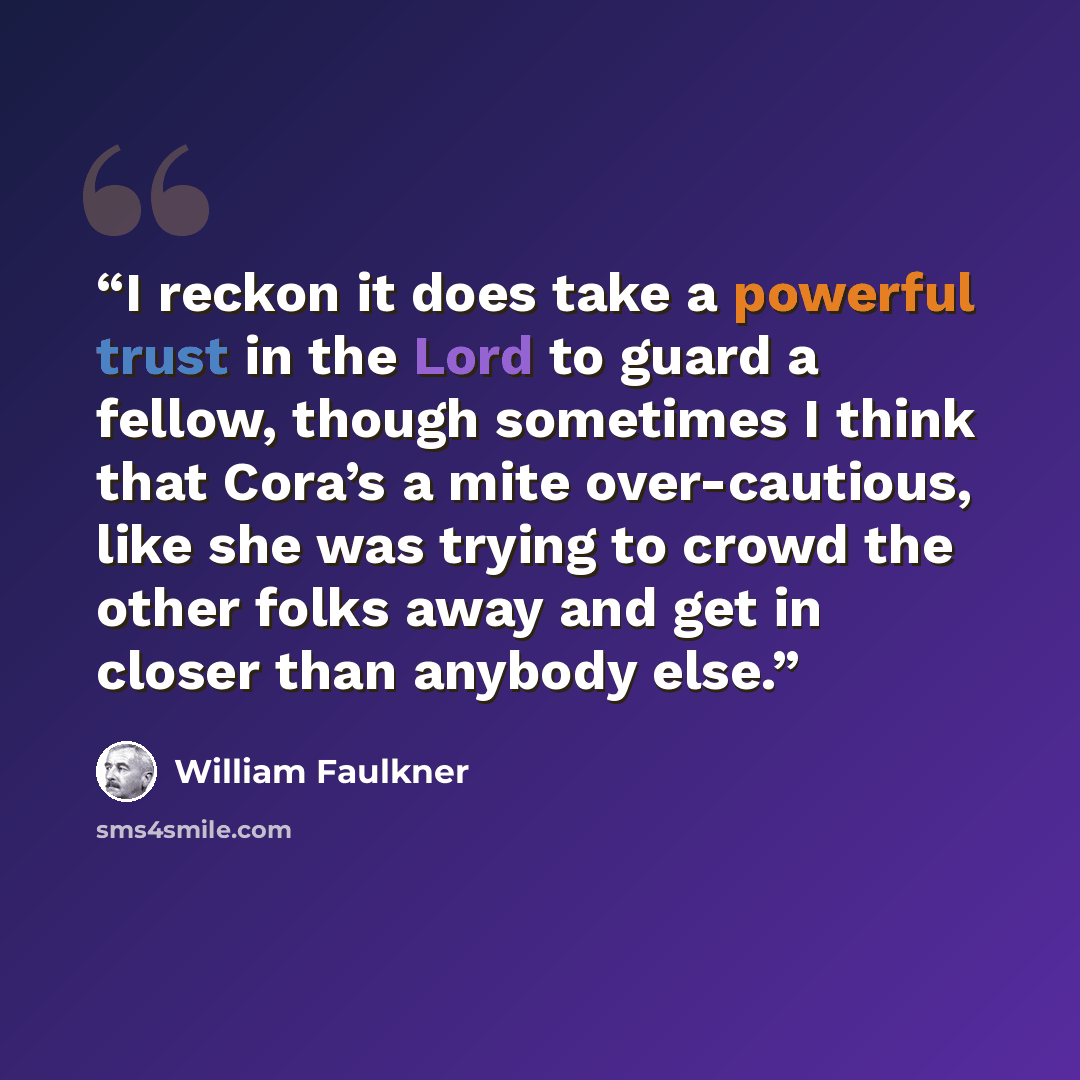“I reckon it does take a powerful trust in the Lord to guard a fellow, though sometimes I think that Cora’s a mite over-cautious, like she was trying to crowd the other folks away and get in closer than anybody else.” quote by William Faulkner
