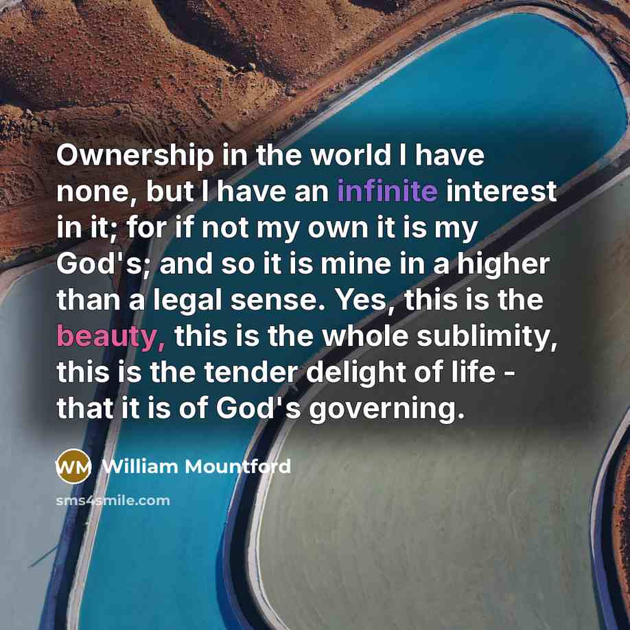 “Ownership in the world I have none, but I have an infinite interest in it; for if not my own it is my God's; and so it is mine in a higher than a legal sense. Yes, this is the beauty, this is the whole sublimity, this is the tender delight of life - that it is of God's governing.” quote by William Mountford