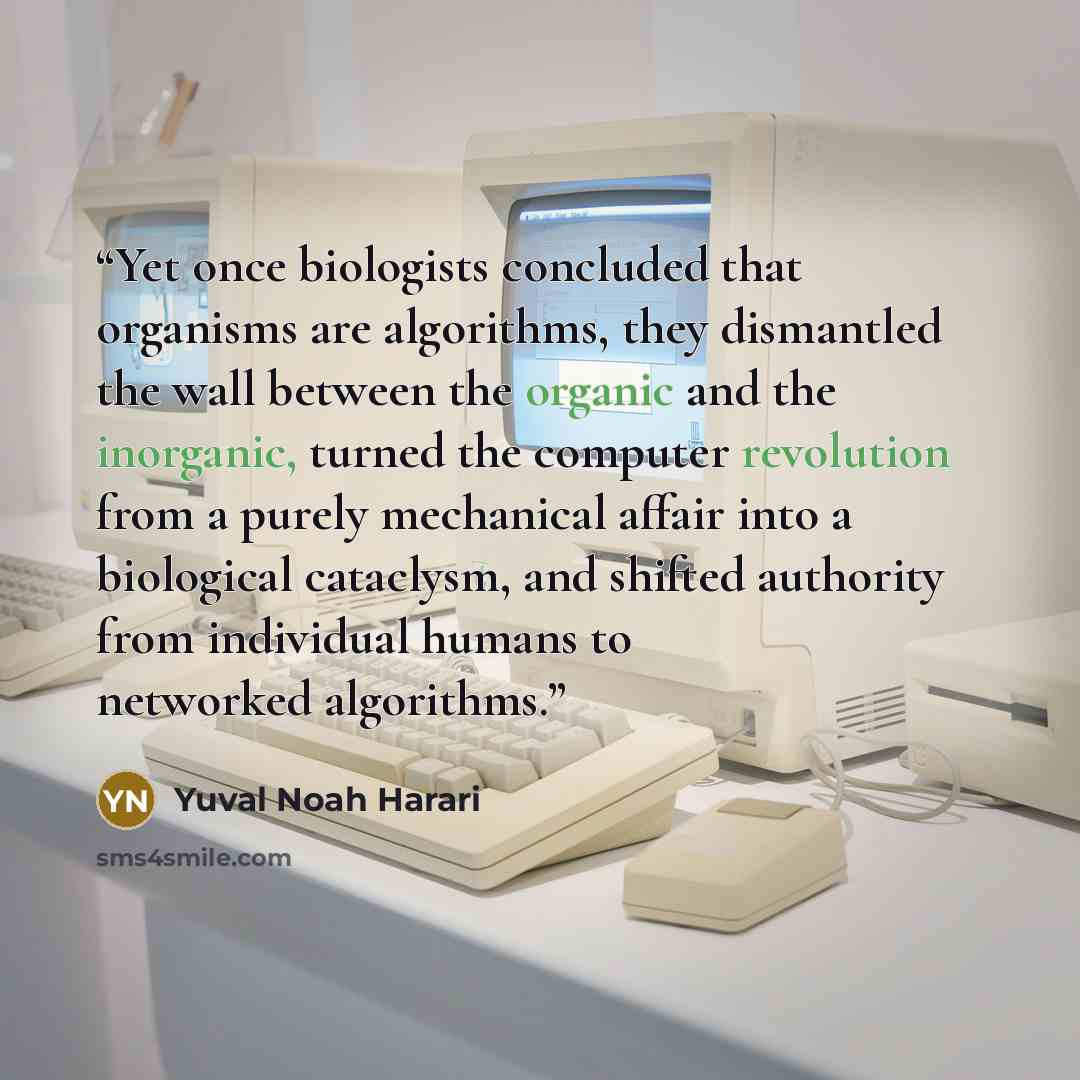 “Yet once biologists concluded that organisms are algorithms, they dismantled the wall between the organic and the inorganic, turned the computer revolution from a purely mechanical affair into a biological cataclysm, and shifted authority from individual humans to networked algorithms.” quote by Yuval Noah Harari