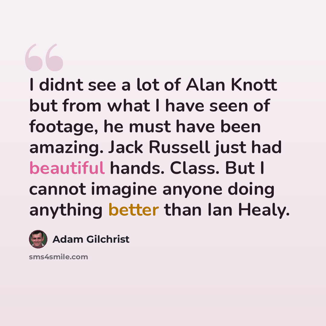 “I didnt see a lot of Alan Knott but from what I have seen of footage, he must have been amazing. Jack Russell just had beautiful hands. Class. But I cannot imagine anyone doing anything better than Ian Healy.” quote by Adam Gilchrist