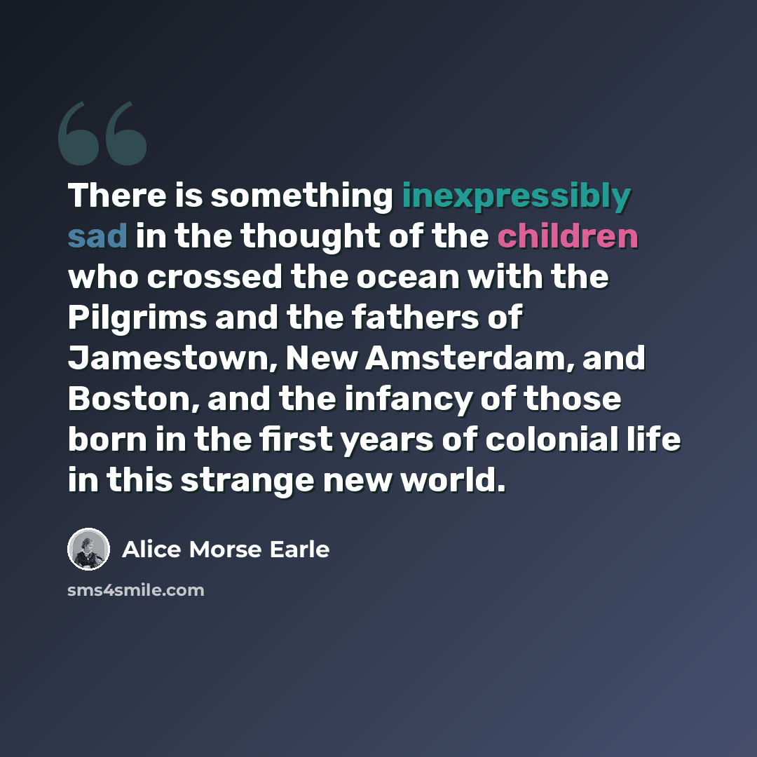 “There is something inexpressibly sad in the thought of the children who crossed the ocean with the Pilgrims and the fathers of Jamestown, New Amsterdam, and Boston, and the infancy of those born in the first years of colonial life in this strange new world.” quote by Alice Morse Earle