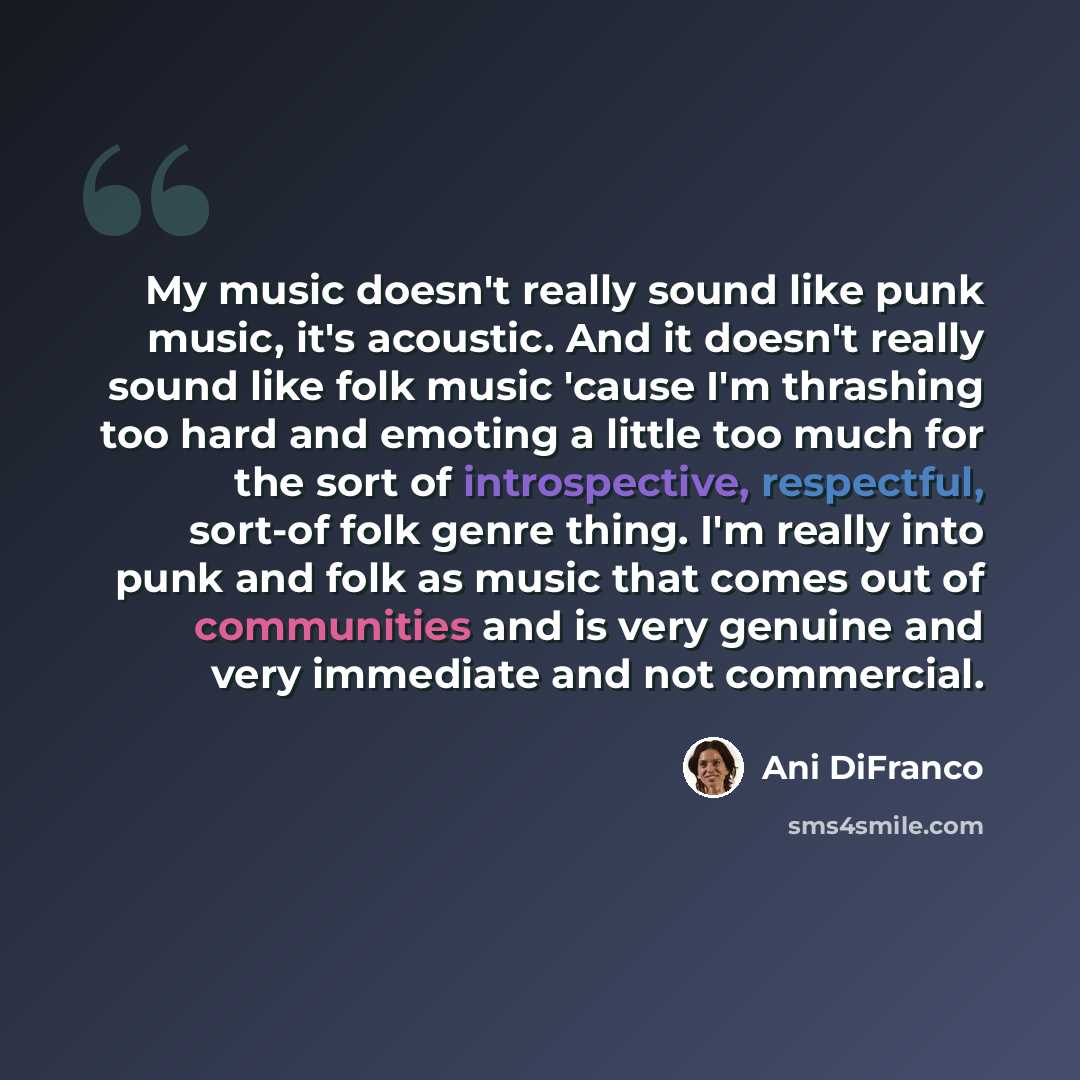 “My music doesn't really sound like punk music, it's acoustic. And it doesn't really sound like folk music 'cause I'm thrashing too hard and emoting a little too much for the sort of introspective, respectful, sort-of folk genre thing. I'm really into punk and folk as music that comes out of…” quote by Ani DiFranco
