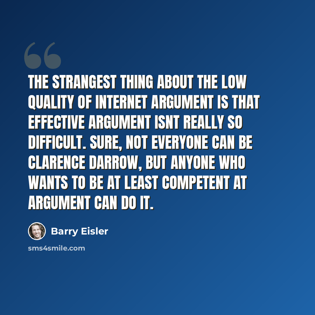 “The strangest thing about the low quality of Internet argument is that effective argument isnt really so difficult. Sure, not everyone can be Clarence Darrow, but anyone who wants to be at least competent at argument can do it.” quote by Barry Eisler