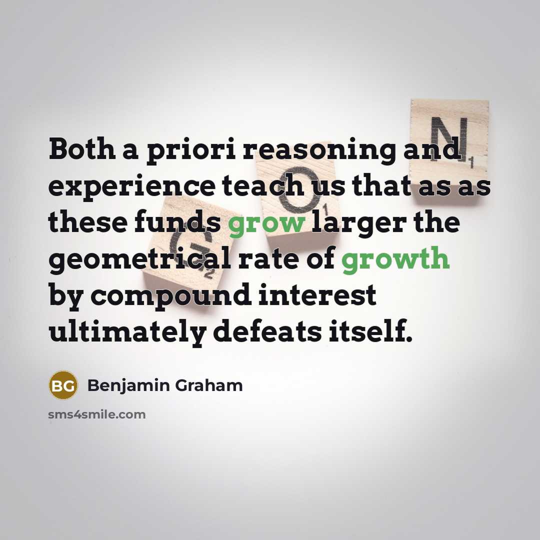 “Both a priori reasoning and experience teach us that as as these funds grow larger the geometrical rate of growth by compound interest ultimately defeats itself.” quote by Benjamin Graham