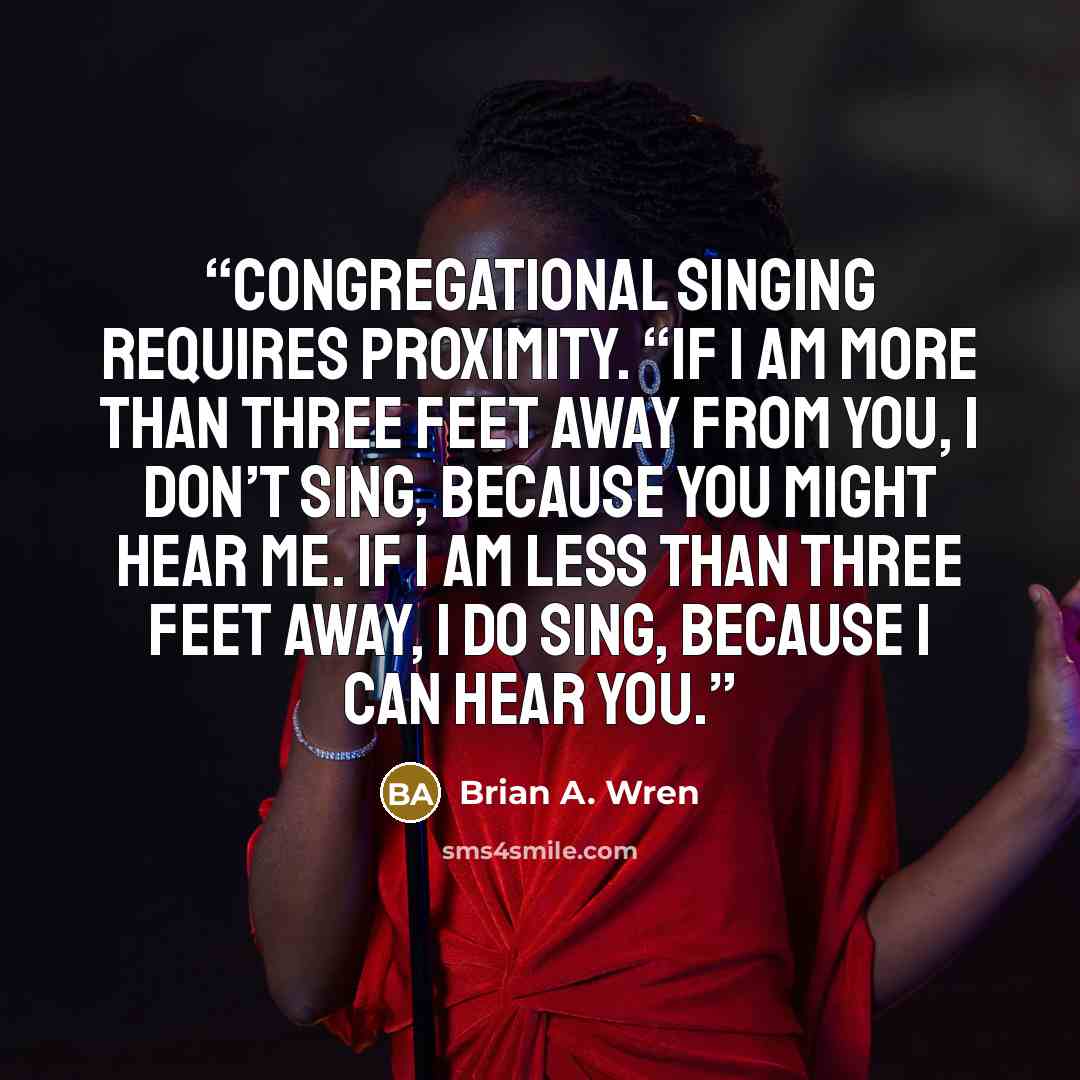 “Congregational singing requires proximity. “If I am more than three feet away from you, I don’t sing, because you might hear me. If I am less than three feet away, I do sing, because I can hear you.” quote by Brian A. Wren