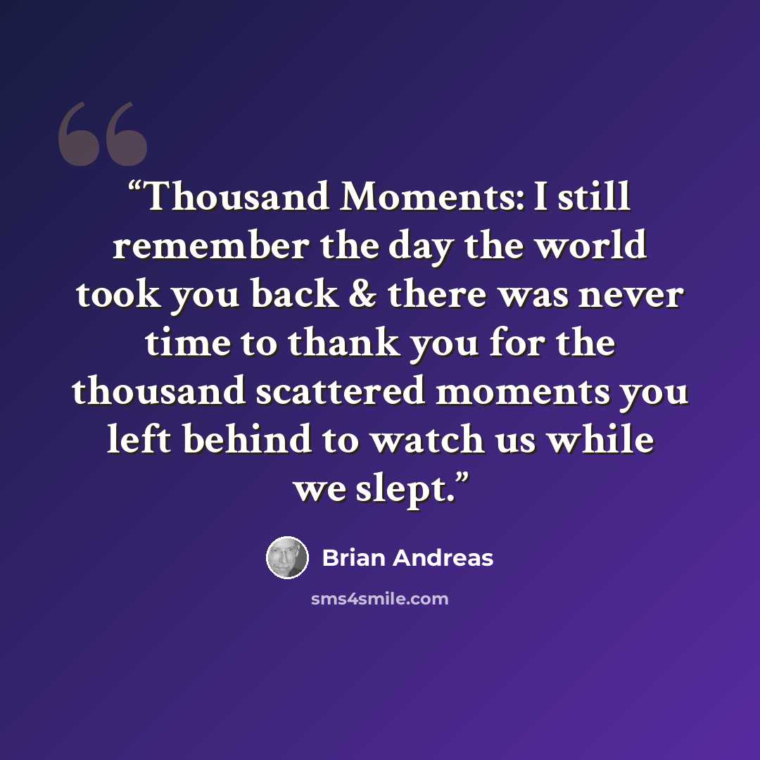 “Thousand Moments: I still remember the day the world took you back & there was never time to thank you for the thousand scattered moments you left behind to watch us while we slept.” quote by Brian Andreas