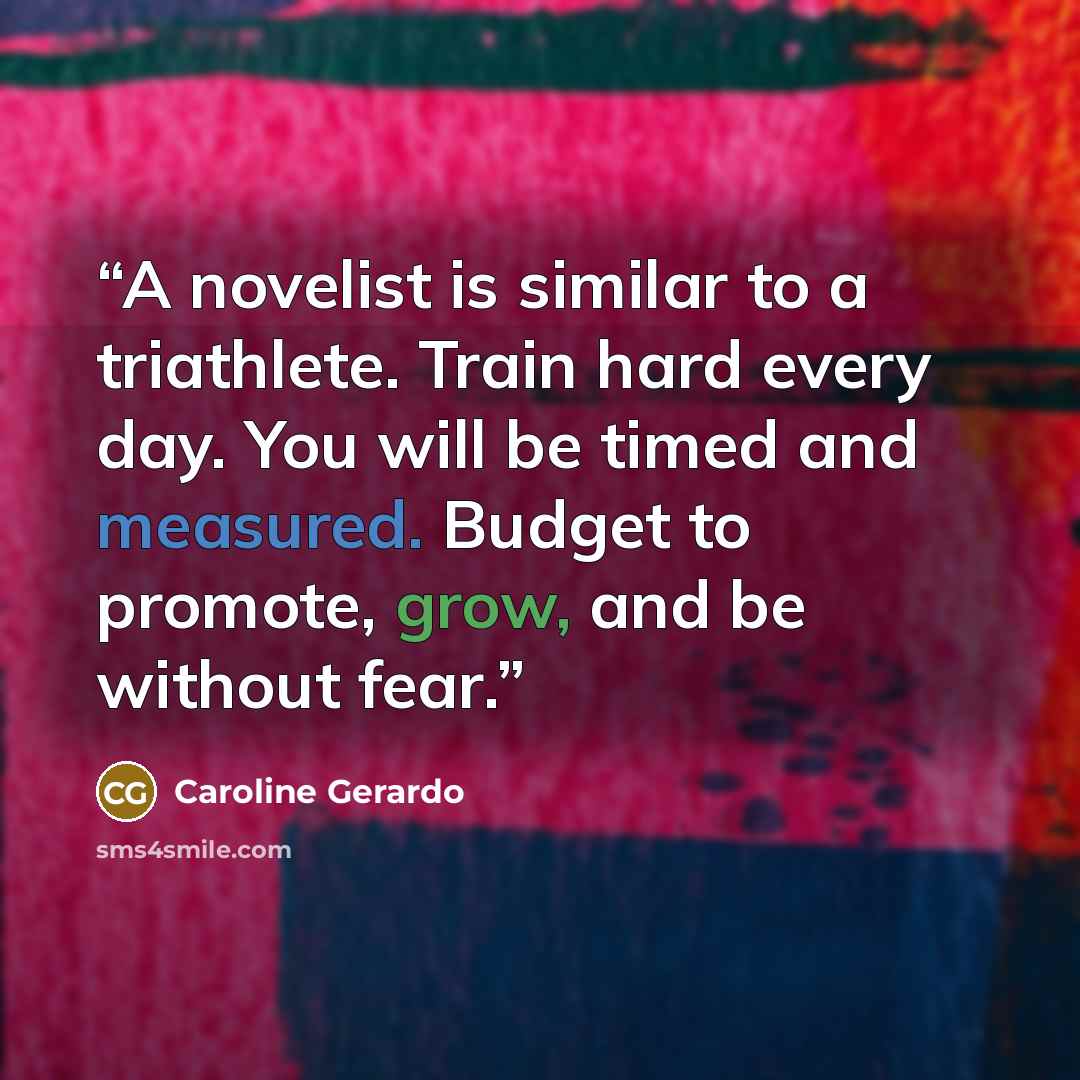 “A novelist is similar to a triathlete. Train hard every day. You will be timed and measured. Budget to promote, grow, and be without fear.” quote by Caroline Gerardo