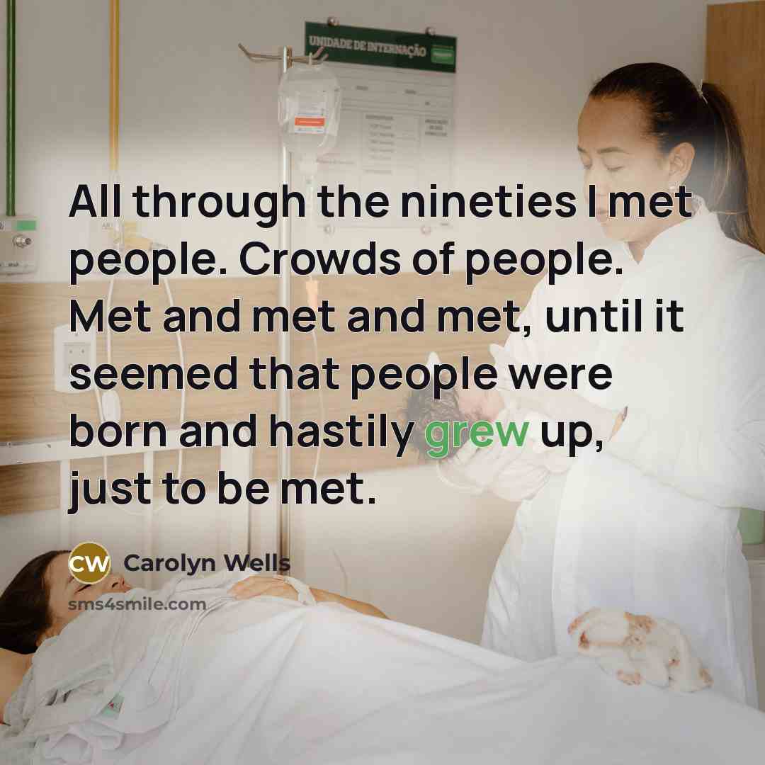 “All through the nineties I met people. Crowds of people. Met and met and met, until it seemed that people were born and hastily grew up, just to be met.” quote by Carolyn Wells
