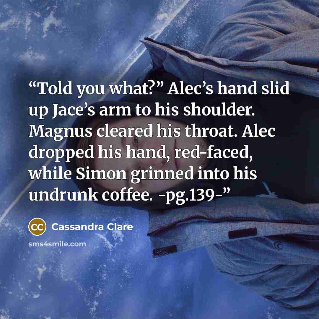 “Told you what?” Alec’s hand slid up Jace’s arm to his shoulder. Magnus cleared his throat. Alec dropped his hand, red-faced, while Simon grinned into his undrunk coffee. -pg.139-” quote by Cassandra Clare