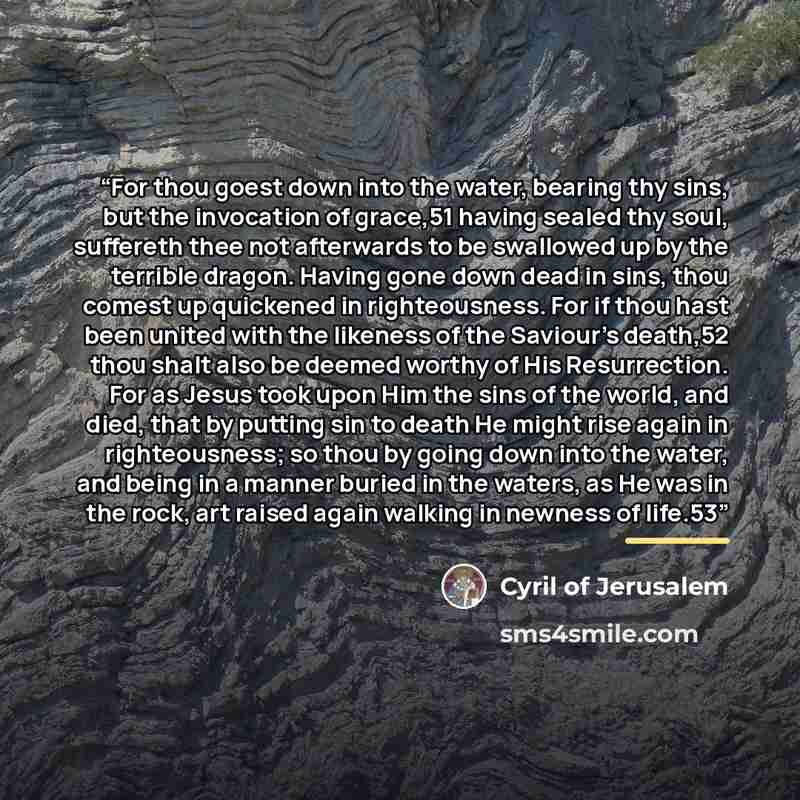 “For thou goest down into the water, bearing thy sins, but the invocation of grace,51 having sealed thy soul, suffereth thee not afterwards to be swallowed up by the terrible dragon. Having gone down dead in sins, thou comest up quickened in righteousness. For if thou hast been united with the…” quote by Cyril of Jerusalem