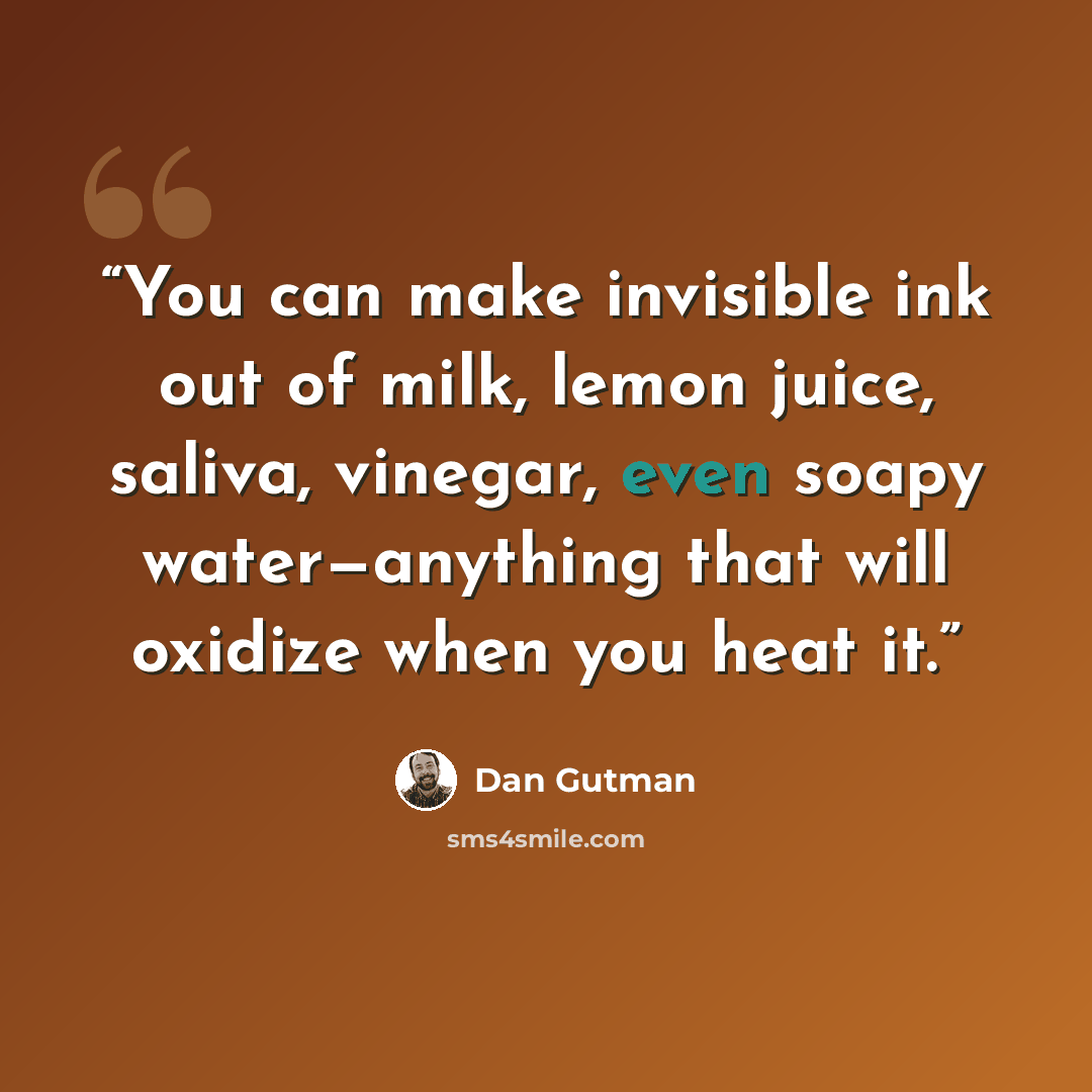 “You can make invisible ink out of milk, lemon juice, saliva, vinegar, even soapy water—anything that will oxidize when you heat it.” quote by Dan Gutman