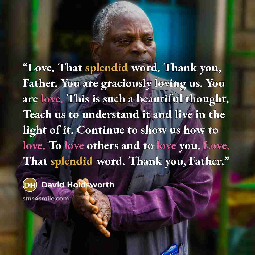 “Love. That splendid word. Thank you, Father. You are graciously loving us. You are love. This is such a beautiful thought. Teach us to understand it and live in the light of it. Continue to show us how to love. To love others and to love you. Love. That splendid word. Thank you, Father.” quote by David Holdsworth