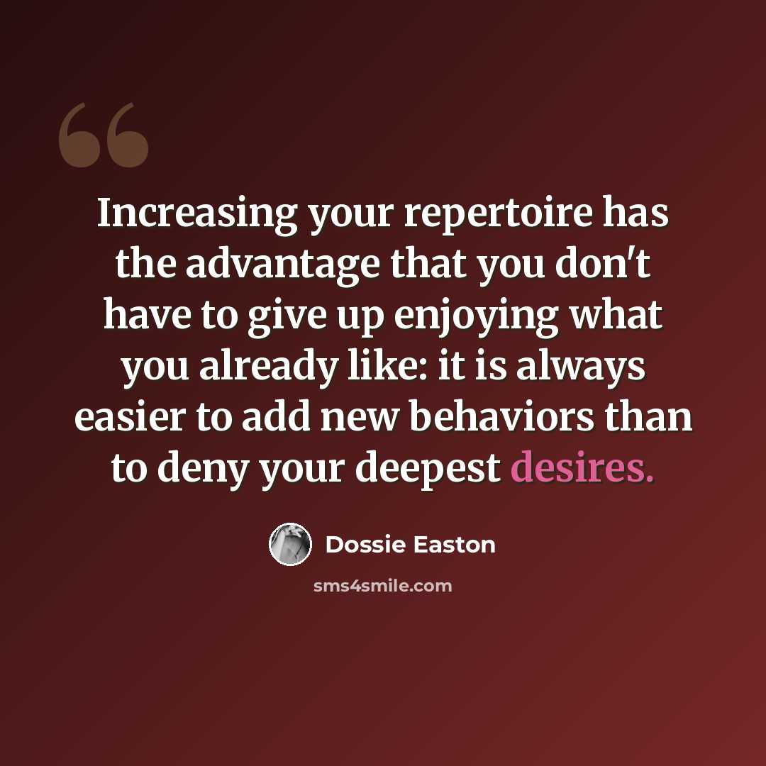 “Increasing your repertoire has the advantage that you don't have to give up enjoying what you already like: it is always easier to add new behaviors than to deny your deepest desires.” quote by Dossie Easton