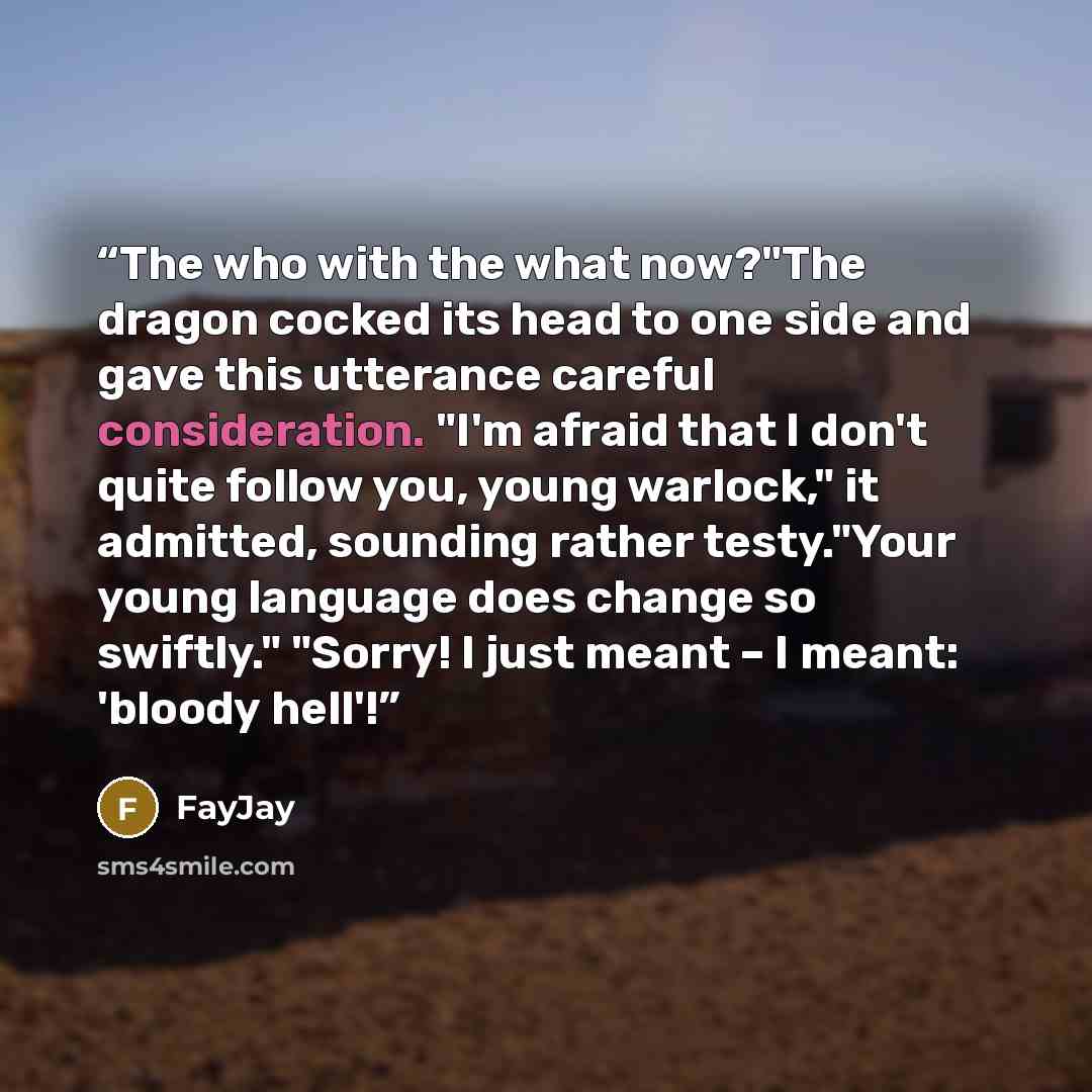“The who with the what now?"The dragon cocked its head to one side and gave this utterance careful consideration. "I'm afraid that I don't quite follow you, young warlock," it admitted, sounding rather testy."Your young language does change so swiftly." "Sorry! I just meant – I meant: 'bloody hell'!” quote by FayJay