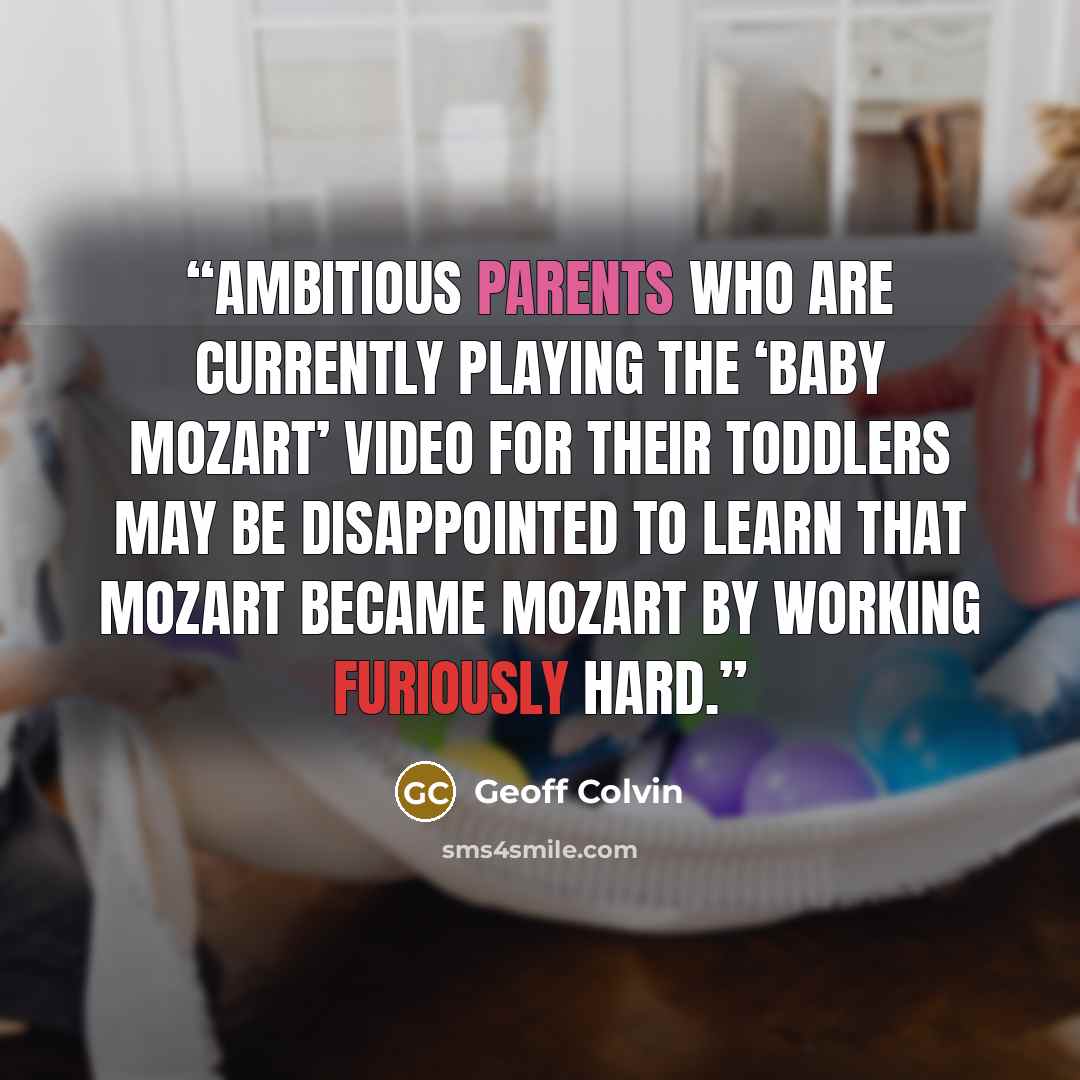 “Ambitious parents who are currently playing the ‘Baby Mozart’ video for their toddlers may be disappointed to learn that Mozart became Mozart by working furiously hard.” quote by Geoff Colvin