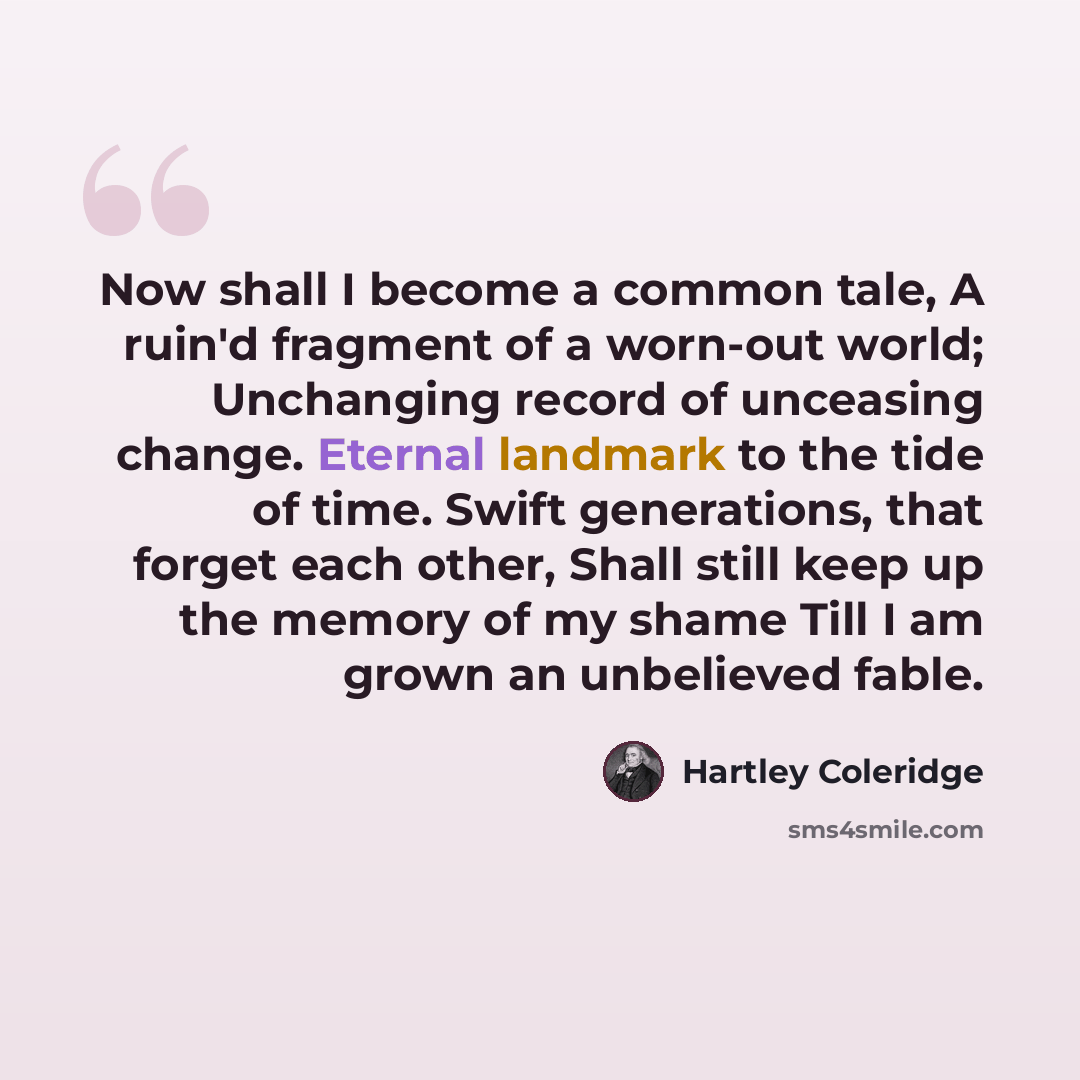 “Now shall I become a common tale, A ruin'd fragment of a worn-out world; Unchanging record of unceasing change. Eternal landmark to the tide of time. Swift generations, that forget each other, Shall still keep up the memory of my shame Till I am grown an unbelieved fable.” quote by Hartley Coleridge