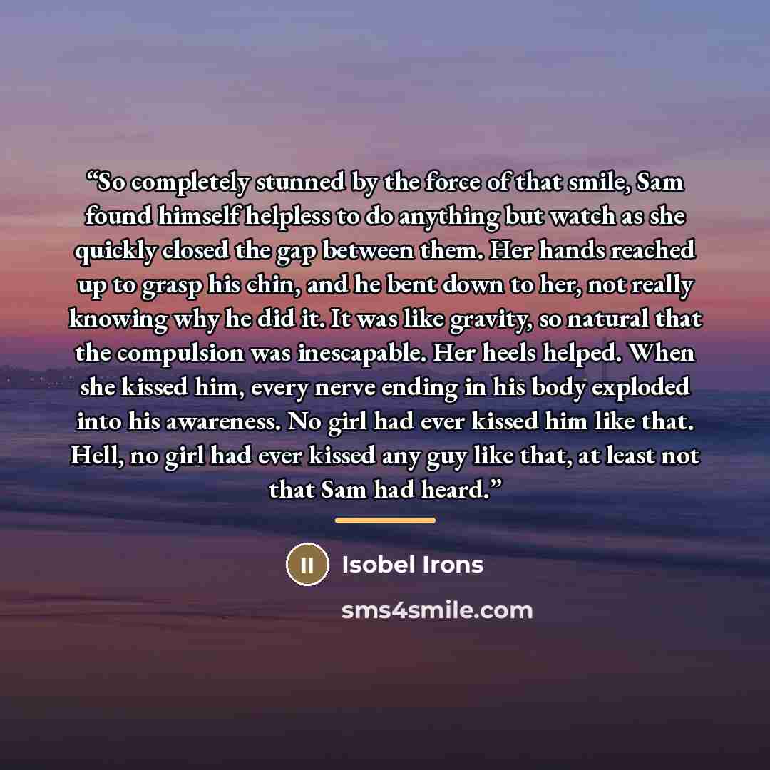 “So completely stunned by the force of that smile, Sam found himself helpless to do anything but watch as she quickly closed the gap between them. Her hands reached up to grasp his chin, and he bent down to her, not really knowing why he did it. It was like gravity, so natural that the compulsion…” quote by Isobel Irons