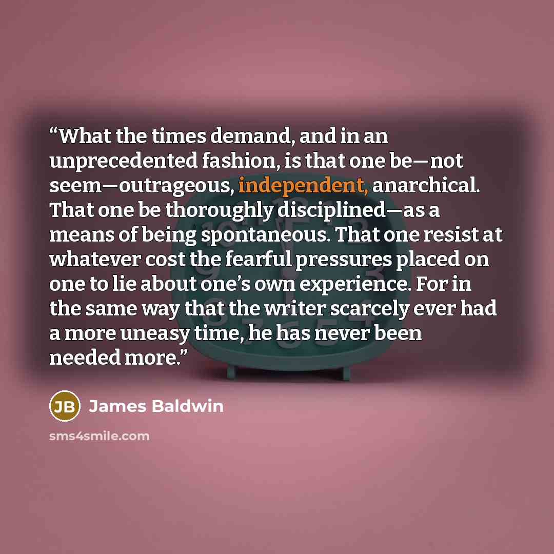 “What the times demand, and in an unprecedented fashion, is that one be—not seem—outrageous, independent, anarchical. That one be thoroughly disciplined—as a means of being spontaneous. That one resist at whatever cost the fearful pressures placed on one to lie about one’s own experience. For in…” quote by James Baldwin