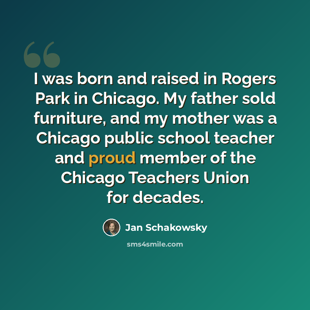 “I was born and raised in Rogers Park in Chicago. My father sold furniture, and my mother was a Chicago public school teacher and proud member of the Chicago Teachers Union for decades.” quote by Jan Schakowsky