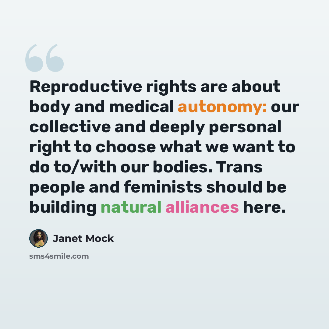 “Reproductive rights are about body and medical autonomy: our collective and deeply personal right to choose what we want to do to/with our bodies. Trans people and feminists should be building natural alliances here.” quote by Janet Mock