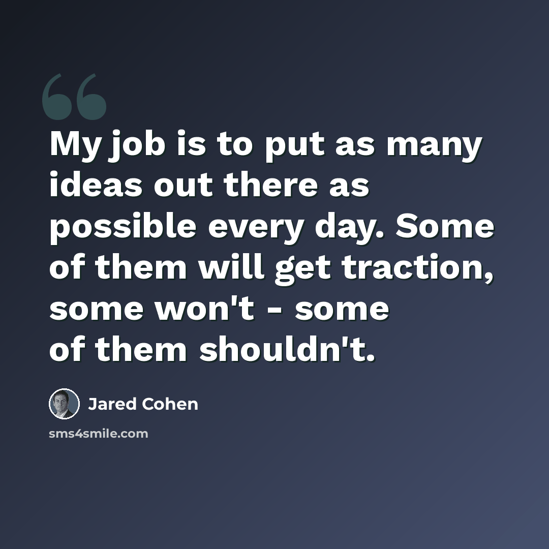 “My job is to put as many ideas out there as possible every day. Some of them will get traction, some won't - some of them shouldn't.” quote by Jared Cohen