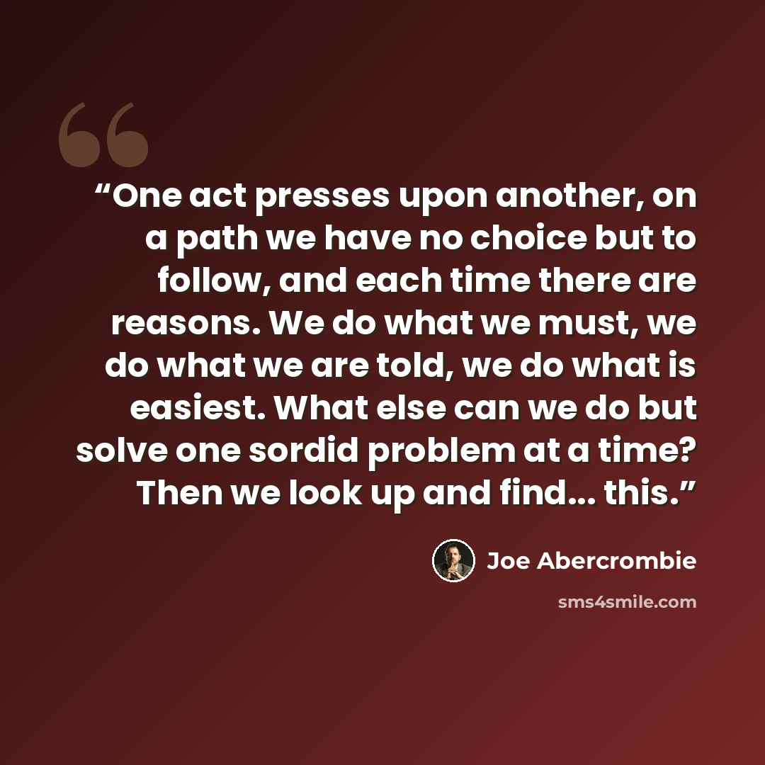 “One act presses upon another, on a path we have no choice but to follow, and each time there are reasons. We do what we must, we do what we are told, we do what is easiest. What else can we do but solve one sordid problem at a time? Then we look up and find... this.” quote by Joe Abercrombie