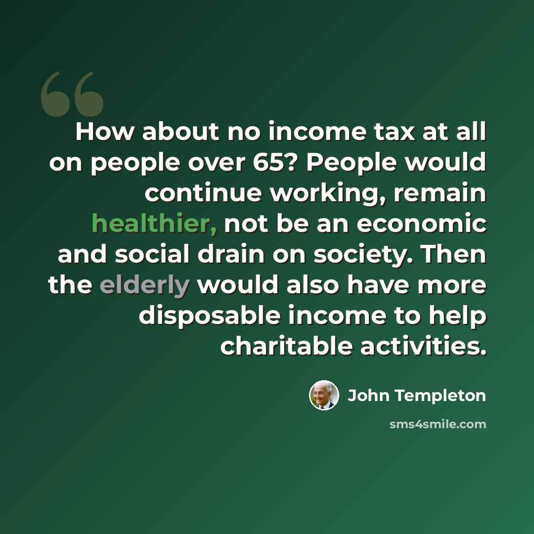 “How about no income tax at all on people over 65? People would continue working, remain healthier, not be an economic and social drain on society. Then the elderly would also have more disposable income to help charitable activities.” quote by John Templeton
