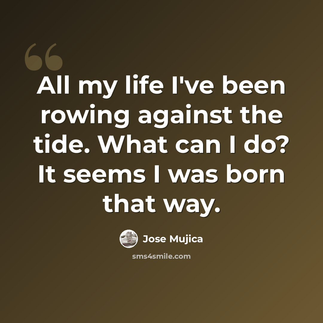 “All my life I've been rowing against the tide. What can I do? It seems I was born that way.” quote by Jose Mujica