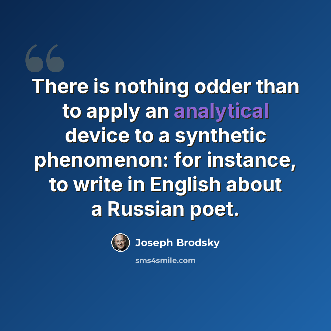 “There is nothing odder than to apply an analytical device to a synthetic phenomenon: for instance, to write in English about a Russian poet.” quote by Joseph Brodsky