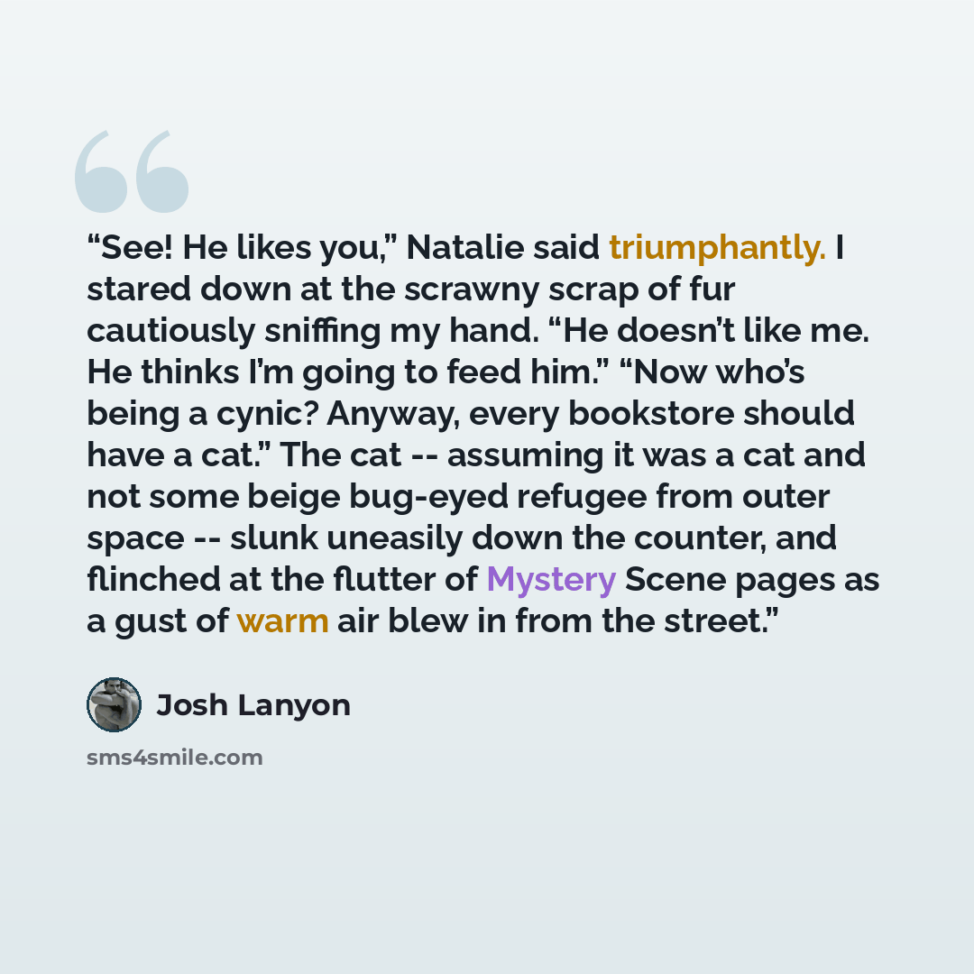 “See! He likes you,” Natalie said triumphantly. I stared down at the scrawny scrap of fur cautiously sniffing my hand. “He doesn’t like me. He thinks I’m going to feed him.” “Now who’s being a cynic? Anyway, every bookstore should have a cat.” The cat -- assuming it was a cat and not some beige…” quote by Josh Lanyon